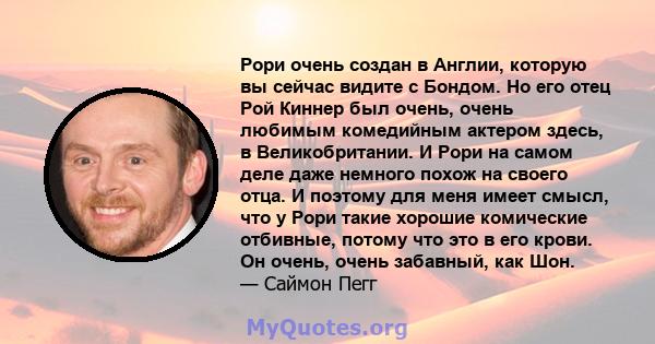 Рори очень создан в Англии, которую вы сейчас видите с Бондом. Но его отец Рой Киннер был очень, очень любимым комедийным актером здесь, в Великобритании. И Рори на самом деле даже немного похож на своего отца. И