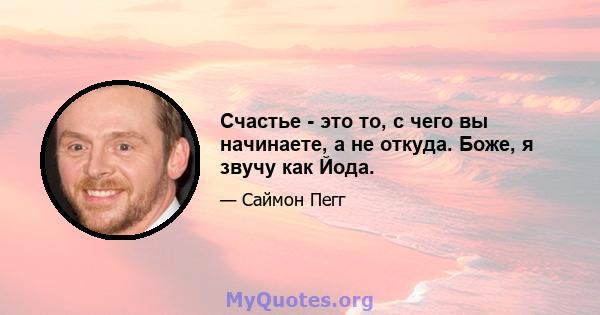 Счастье - это то, с чего вы начинаете, а не откуда. Боже, я звучу как Йода.