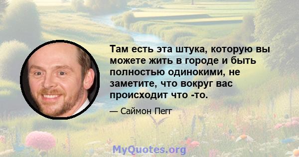 Там есть эта штука, которую вы можете жить в городе и быть полностью одинокими, не заметите, что вокруг вас происходит что -то.