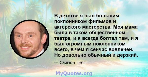 В детстве я был большим поклонником фильмов и актерского мастерства. Моя мама была в таком общественном театре, и я всегда болтал там, и я был огромным поклонником всего, в чем я сейчас вовлечен. Но довольно обычный и