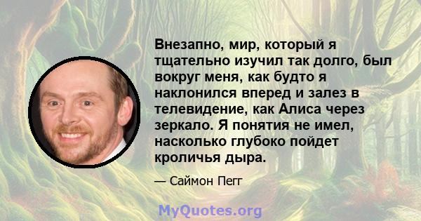 Внезапно, мир, который я тщательно изучил так долго, был вокруг меня, как будто я наклонился вперед и залез в телевидение, как Алиса через зеркало. Я понятия не имел, насколько глубоко пойдет кроличья дыра.