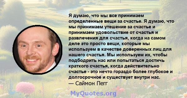 Я думаю, что мы все принимаем определенные вещи за счастье. Я думаю, что мы принимаем утешение за счастье и принимаем удовольствие от счастья и развлечения для счастья, когда на самом деле это просто вещи, которые мы