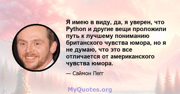 Я имею в виду, да, я уверен, что Python и другие вещи проложили путь к лучшему пониманию британского чувства юмора, но я не думаю, что это все отличается от американского чувства юмора.