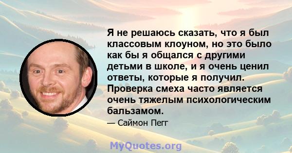 Я не решаюсь сказать, что я был классовым клоуном, но это было как бы я общался с другими детьми в школе, и я очень ценил ответы, которые я получил. Проверка смеха часто является очень тяжелым психологическим бальзамом.