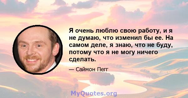 Я очень люблю свою работу, и я не думаю, что изменил бы ее. На самом деле, я знаю, что не буду, потому что я не могу ничего сделать.