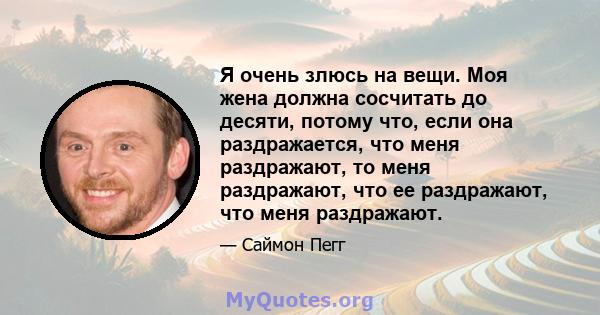 Я очень злюсь на вещи. Моя жена должна сосчитать до десяти, потому что, если она раздражается, что меня раздражают, то меня раздражают, что ее раздражают, что меня раздражают.