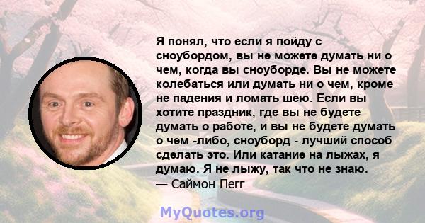 Я понял, что если я пойду с сноубордом, вы не можете думать ни о чем, когда вы сноуборде. Вы не можете колебаться или думать ни о чем, кроме не падения и ломать шею. Если вы хотите праздник, где вы не будете думать о