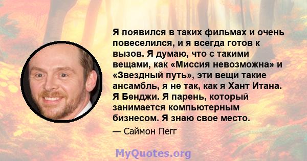 Я появился в таких фильмах и очень повеселился, и я всегда готов к вызов. Я думаю, что с такими вещами, как «Миссия невозможна» и «Звездный путь», эти вещи такие ансамбль, я не так, как я Хант Итана. Я Бенджи. Я парень, 