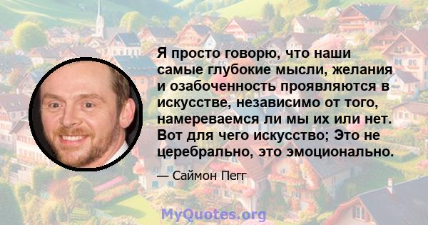 Я просто говорю, что наши самые глубокие мысли, желания и озабоченность проявляются в искусстве, независимо от того, намереваемся ли мы их или нет. Вот для чего искусство; Это не церебрально, это эмоционально.