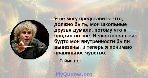 Я не могу представить, что, должно быть, мои школьные друзья думали, потому что я бродил во сне. Я чувствовал, как будто мои внутренности были вывезены, и теперь я понимаю правильное чувство.