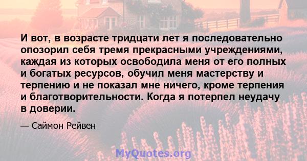 И вот, в возрасте тридцати лет я последовательно опозорил себя тремя прекрасными учреждениями, каждая из которых освободила меня от его полных и богатых ресурсов, обучил меня мастерству и терпению и не показал мне