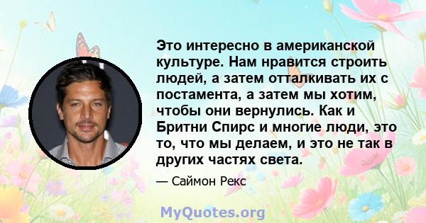 Это интересно в американской культуре. Нам нравится строить людей, а затем отталкивать их с постамента, а затем мы хотим, чтобы они вернулись. Как и Бритни Спирс и многие люди, это то, что мы делаем, и это не так в