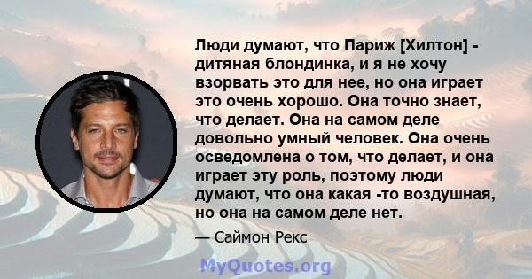 Люди думают, что Париж [Хилтон] - дитяная блондинка, и я не хочу взорвать это для нее, но она играет это очень хорошо. Она точно знает, что делает. Она на самом деле довольно умный человек. Она очень осведомлена о том,