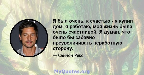 Я был очень, к счастью - я купил дом, я работаю, моя жизнь была очень счастливой. Я думал, что было бы забавно преувеличивать неработную сторону.