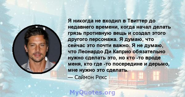 Я никогда не входил в Твиттер до недавнего времени, когда начал делать грязь противную вещь и создал этого другого персонажа. Я думаю, что сейчас это почти важно. Я не думаю, что Леонардо Ди Каприо обязательно нужно