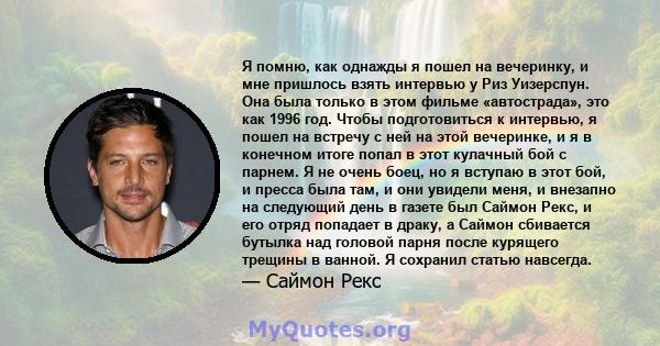 Я помню, как однажды я пошел на вечеринку, и мне пришлось взять интервью у Риз Уизерспун. Она была только в этом фильме «автострада», это как 1996 год. Чтобы подготовиться к интервью, я пошел на встречу с ней на этой