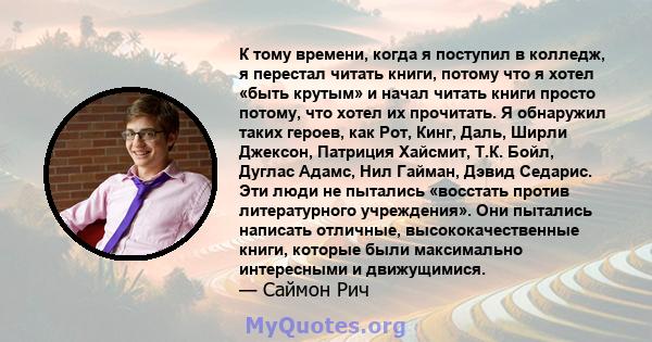 К тому времени, когда я поступил в колледж, я перестал читать книги, потому что я хотел «быть крутым» и начал читать книги просто потому, что хотел их прочитать. Я обнаружил таких героев, как Рот, Кинг, Даль, Ширли