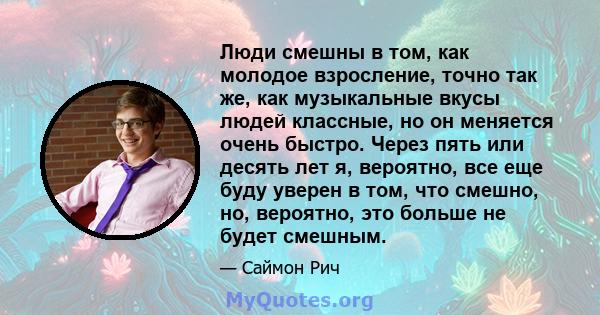 Люди смешны в том, как молодое взросление, точно так же, как музыкальные вкусы людей классные, но он меняется очень быстро. Через пять или десять лет я, вероятно, все еще буду уверен в том, что смешно, но, вероятно, это 