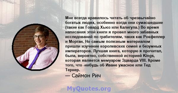 Мне всегда нравилось читать об чрезвычайно богатых людях, особенно когда они сумасшедшие (такие как Говард Хьюз или Калигула.) Во время написания этой книги я провел много забавных исследований по грабителям, таких как