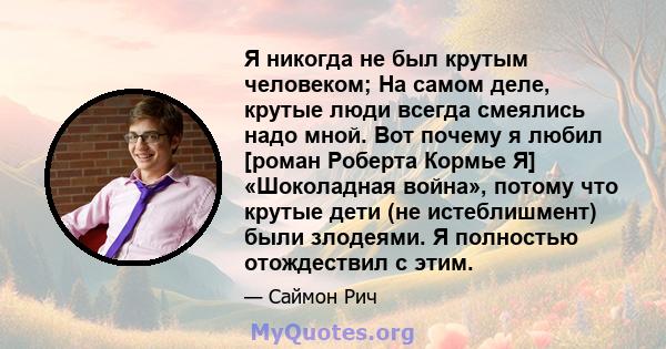 Я никогда не был крутым человеком; На самом деле, крутые люди всегда смеялись надо мной. Вот почему я любил [роман Роберта Кормье Я] «Шоколадная война», потому что крутые дети (не истеблишмент) были злодеями. Я