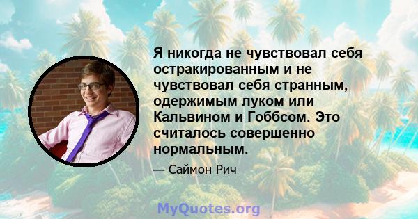 Я никогда не чувствовал себя остракированным и не чувствовал себя странным, одержимым луком или Кальвином и Гоббсом. Это считалось совершенно нормальным.