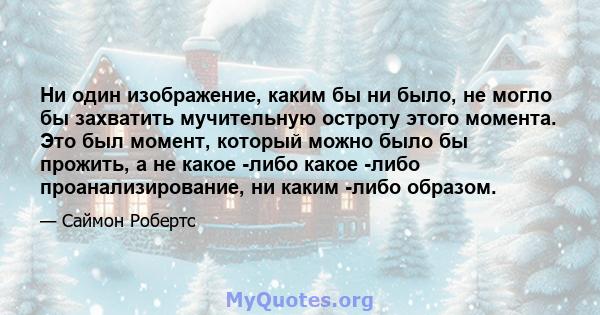 Ни один изображение, каким бы ни было, не могло бы захватить мучительную остроту этого момента. Это был момент, который можно было бы прожить, а не какое -либо какое -либо проанализирование, ни каким -либо образом.