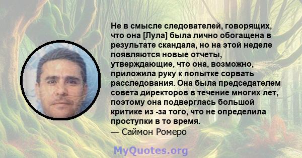 Не в смысле следователей, говорящих, что она [Лула] была лично обогащена в результате скандала, но на этой неделе появляются новые отчеты, утверждающие, что она, возможно, приложила руку к попытке сорвать расследования. 