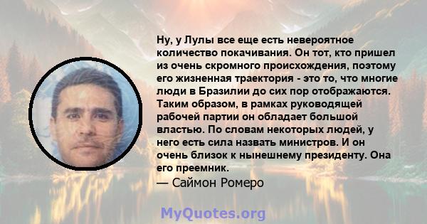 Ну, у Лулы все еще есть невероятное количество покачивания. Он тот, кто пришел из очень скромного происхождения, поэтому его жизненная траектория - это то, что многие люди в Бразилии до сих пор отображаются. Таким