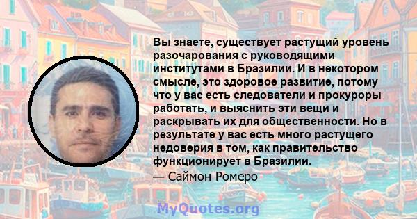 Вы знаете, существует растущий уровень разочарования с руководящими институтами в Бразилии. И в некотором смысле, это здоровое развитие, потому что у вас есть следователи и прокуроры работать, и выяснить эти вещи и