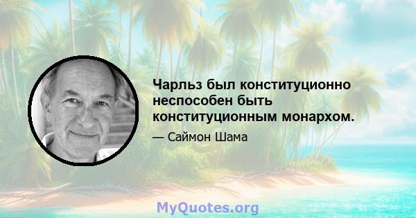 Чарльз был конституционно неспособен быть конституционным монархом.