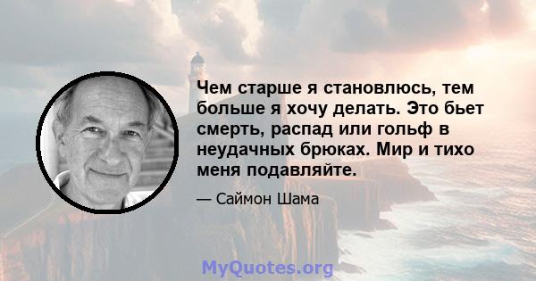 Чем старше я становлюсь, тем больше я хочу делать. Это бьет смерть, распад или гольф в неудачных брюках. Мир и тихо меня подавляйте.