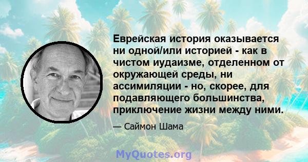 Еврейская история оказывается ни одной/или историей - как в чистом иудаизме, отделенном от окружающей среды, ни ассимиляции - но, скорее, для подавляющего большинства, приключение жизни между ними.