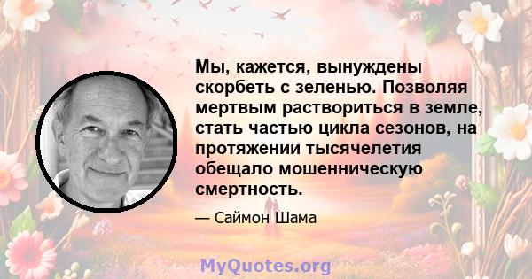 Мы, кажется, вынуждены скорбеть с зеленью. Позволяя мертвым раствориться в земле, стать частью цикла сезонов, на протяжении тысячелетия обещало мошенническую смертность.