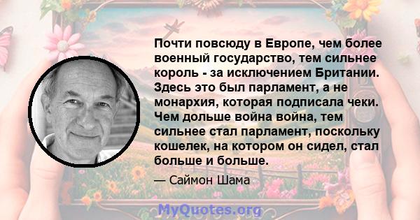 Почти повсюду в Европе, чем более военный государство, тем сильнее король - за исключением Британии. Здесь это был парламент, а не монархия, которая подписала чеки. Чем дольше война война, тем сильнее стал парламент,