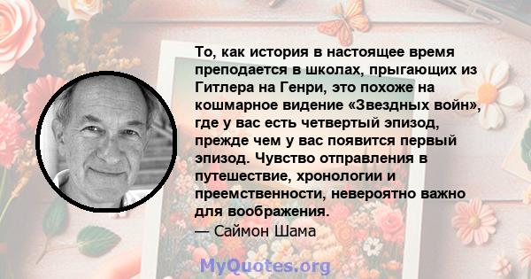 То, как история в настоящее время преподается в школах, прыгающих из Гитлера на Генри, это похоже на кошмарное видение «Звездных войн», где у вас есть четвертый эпизод, прежде чем у вас появится первый эпизод. Чувство