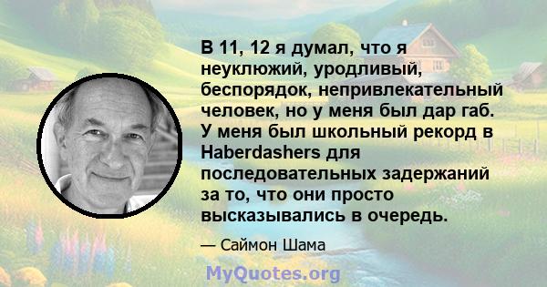 В 11, 12 я думал, что я неуклюжий, уродливый, беспорядок, непривлекательный человек, но у меня был дар габ. У меня был школьный рекорд в Haberdashers для последовательных задержаний за то, что они просто высказывались в 