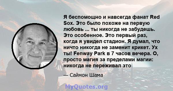 Я беспомощно и навсегда фанат Red Sox. Это было похоже на первую любовь ... ты никогда не забудешь. Это особенное. Это первый раз, когда я увидел стадион. Я думал, что ничто никогда не заменит крикет. Ух ты! Fenway Park 