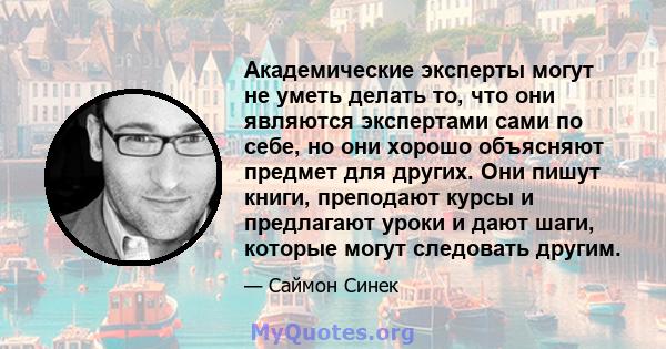 Академические эксперты могут не уметь делать то, что они являются экспертами сами по себе, но они хорошо объясняют предмет для других. Они пишут книги, преподают курсы и предлагают уроки и дают шаги, которые могут