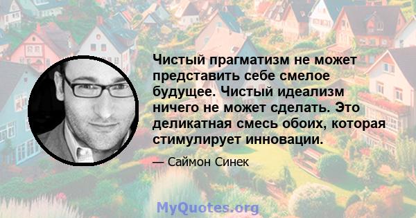 Чистый прагматизм не может представить себе смелое будущее. Чистый идеализм ничего не может сделать. Это деликатная смесь обоих, которая стимулирует инновации.