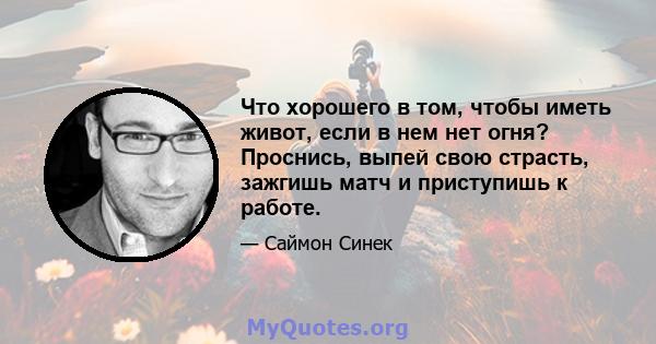 Что хорошего в том, чтобы иметь живот, если в нем нет огня? Проснись, выпей свою страсть, зажгишь матч и приступишь к работе.