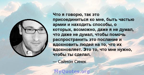 Что я говорю, так это присоединиться ко мне, быть частью армии и находить способы, о которых, возможно, даже я не думал, что даже не думал, чтобы помочь распространить это послание и вдохновить людей на то, что их