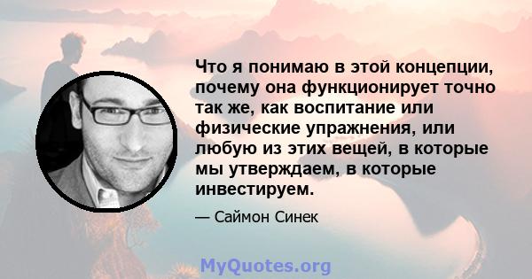 Что я понимаю в этой концепции, почему она функционирует точно так же, как воспитание или физические упражнения, или любую из этих вещей, в которые мы утверждаем, в которые инвестируем.