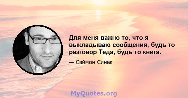 Для меня важно то, что я выкладываю сообщения, будь то разговор Теда, будь то книга.