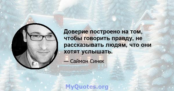 Доверие построено на том, чтобы говорить правду, не рассказывать людям, что они хотят услышать.