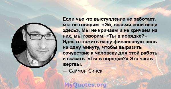 Если чье -то выступление не работает, мы не говорим: «Эй, возьми свои вещи здесь». Мы не кричаем и не кричаем на них, мы говорим: «Ты в порядке?» Идея отложить нашу финансовую цель на одну минуту, чтобы выразить