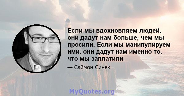 Если мы вдохновляем людей, они дадут нам больше, чем мы просили. Если мы манипулируем ими, они дадут нам именно то, что мы заплатили