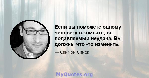 Если вы поможете одному человеку в комнате, вы подавляемый неудача. Вы должны что -то изменить.