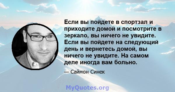 Если вы пойдете в спортзал и приходите домой и посмотрите в зеркало, вы ничего не увидите. Если вы пойдете на следующий день и вернетесь домой, вы ничего не увидите. На самом деле иногда вам больно.