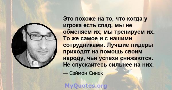 Это похоже на то, что когда у игрока есть спад, мы не обменяем их, мы тренируем их. То же самое и с нашими сотрудниками. Лучшие лидеры приходят на помощь своим народу, чьи успехи снижаются. Не спускайтесь сильнее на них.