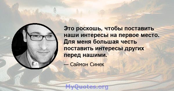 Это роскошь, чтобы поставить наши интересы на первое место. Для меня большая честь поставить интересы других перед нашими.